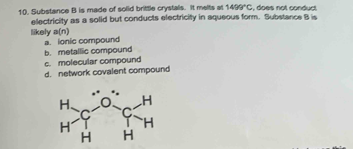 Substance B is made of solid brittle crystals. It melts at 1499°C , does not conduct
electricity as a solid but conducts electricity in aqueous form. Substance B is
likely a(n)
a ionic compound
b. metallic compound
c. molecular compound
d. network covalent compound