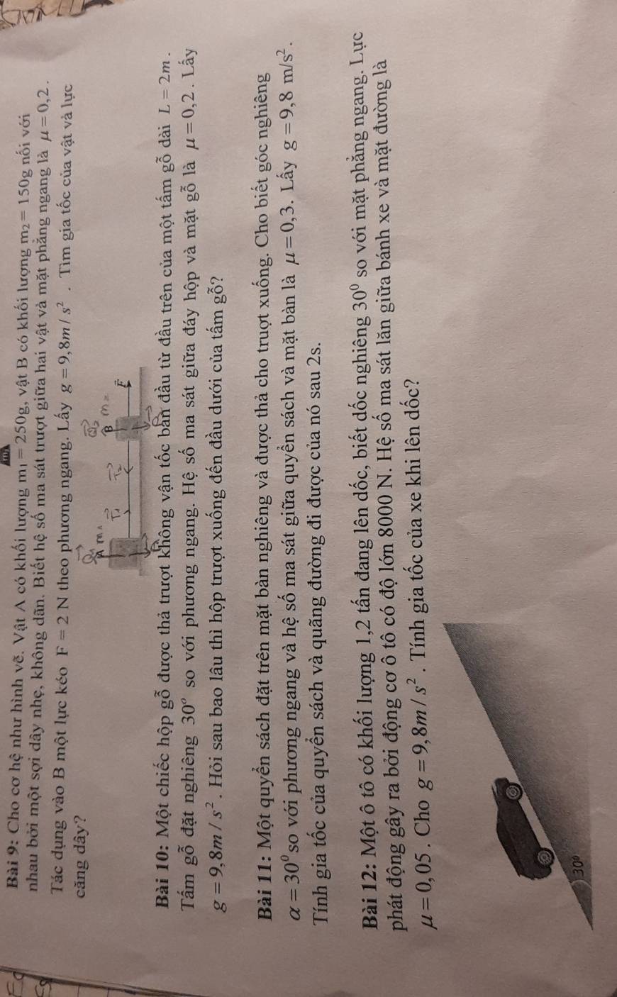 Cho cơ hệ như hình vẽ. Vật A có khối lượng m_1=250g , vật B có khối lượng m_2=150g nối với
nhau bởi một sợi dây nhẹ, không dãn. Biết hệ số ma sát trượt giữa hai vật và mặt phẳng ngang là mu =0,2.
Tác dụng vào B một lực kéo F=2N theo phương ngang. Lấy g=9,8m/s^2 Tìm gia tốc của vật và lực
căng dây?
Bài 10: Một chiếc hộp gỗ được thả trượt không vận tốc bản đầu từ đầu trên của một tấm gỗ dài L=2m.
Tấm gỗ đặt nghiêng 30° so với phương ngang. Hệ số ma sát giữa đáy hộp và mặt gỗ là mu =0,2. Lấy
g=9,8m/s^2. Hỏi sau bao lâu thì hộp trượt xuống đến đầu dưới của tấm gỗ?
Bài 11: Một quyển sách đặt trên mặt bàn nghiêng và được thả cho truợt xuống. Cho biết góc nghiêng
alpha =30° so với phương ngang và hệ số ma sát giữa quyển sách và mặt bàn là mu =0,3. Lấy g=9,8m/s^2.
Tính gia tốc của quyển sách và quãng đường đi được của nó sau 2s.
Bài 12: Một ô tô có khối lượng 1,2 tấn đang lên dốc, biết dốc nghiêng 30° so với mặt phăng ngang. Lực
phát động gây ra bởi động cơ ô tô có độ lớn 8000 N. Hệ số ma sát lăn giữa bánh xe và mặt đường là
mu =0,05. Cho g=9,8m/s^2. Tính gia tốc của xe khi lên dốc?