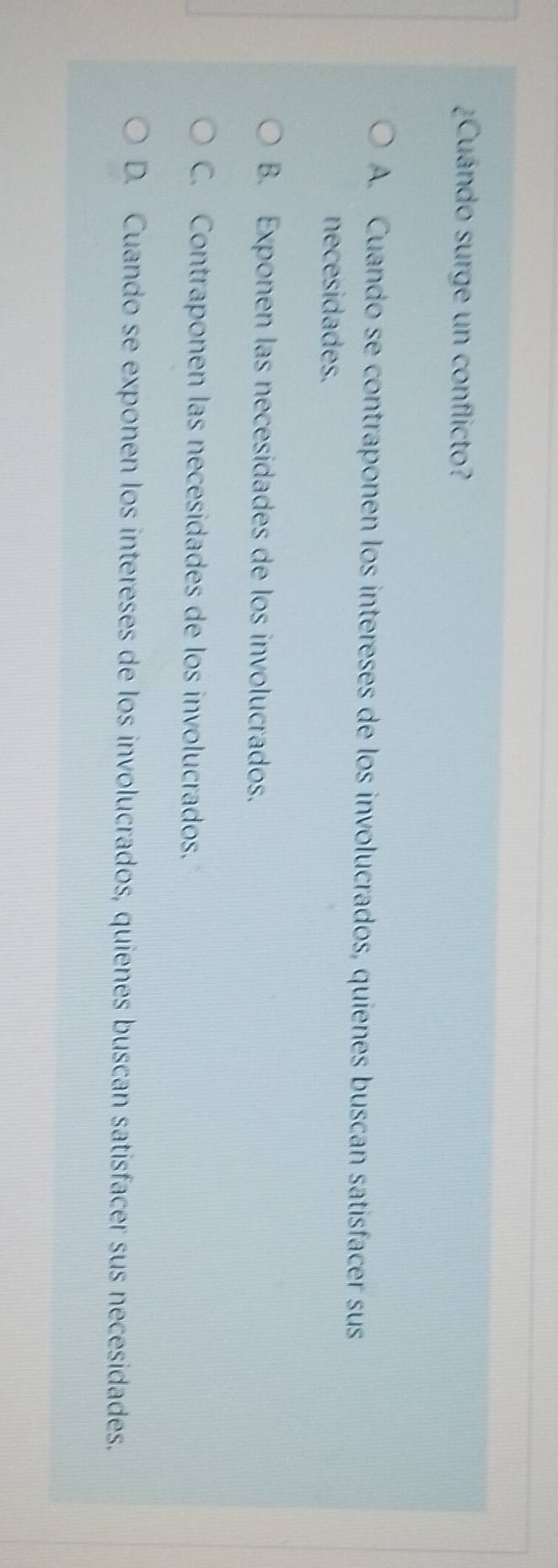 ¿Cuándo surge un conflicto?
A. Cuando se contraponen los intereses de los involucrados, quienes buscan satisfacer sus
necesidades.
B. Exponen las necesidades de los involucrados.
C. Contraponen las necesidades de los involucrados.
D. Cuando se exponen los intereses de los involucrados, quienes buscan satisfacer sus necesidades.