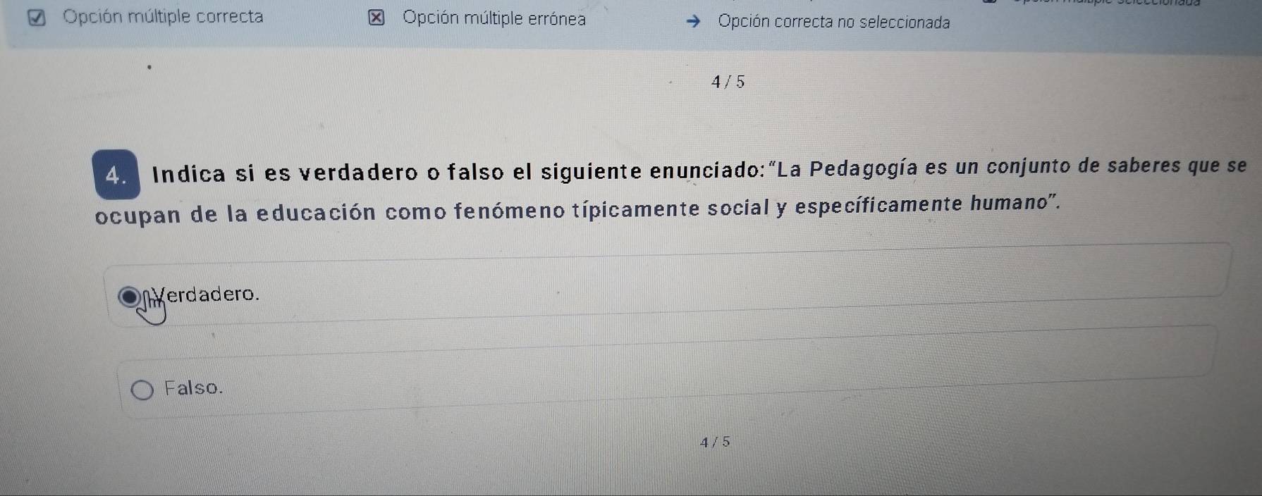 Opción múltiple correcta * Opción múltiple errónea Opción correcta no seleccionada
4 / 5
4. Indica si es verdadero o falso el siguiente enunciado:"La Pedagogía es un conjunto de saberes que se
ocupan de la educación como fenómeno típicamente social y específicamente humano'.
erdadero.
Falso.
4 / 5