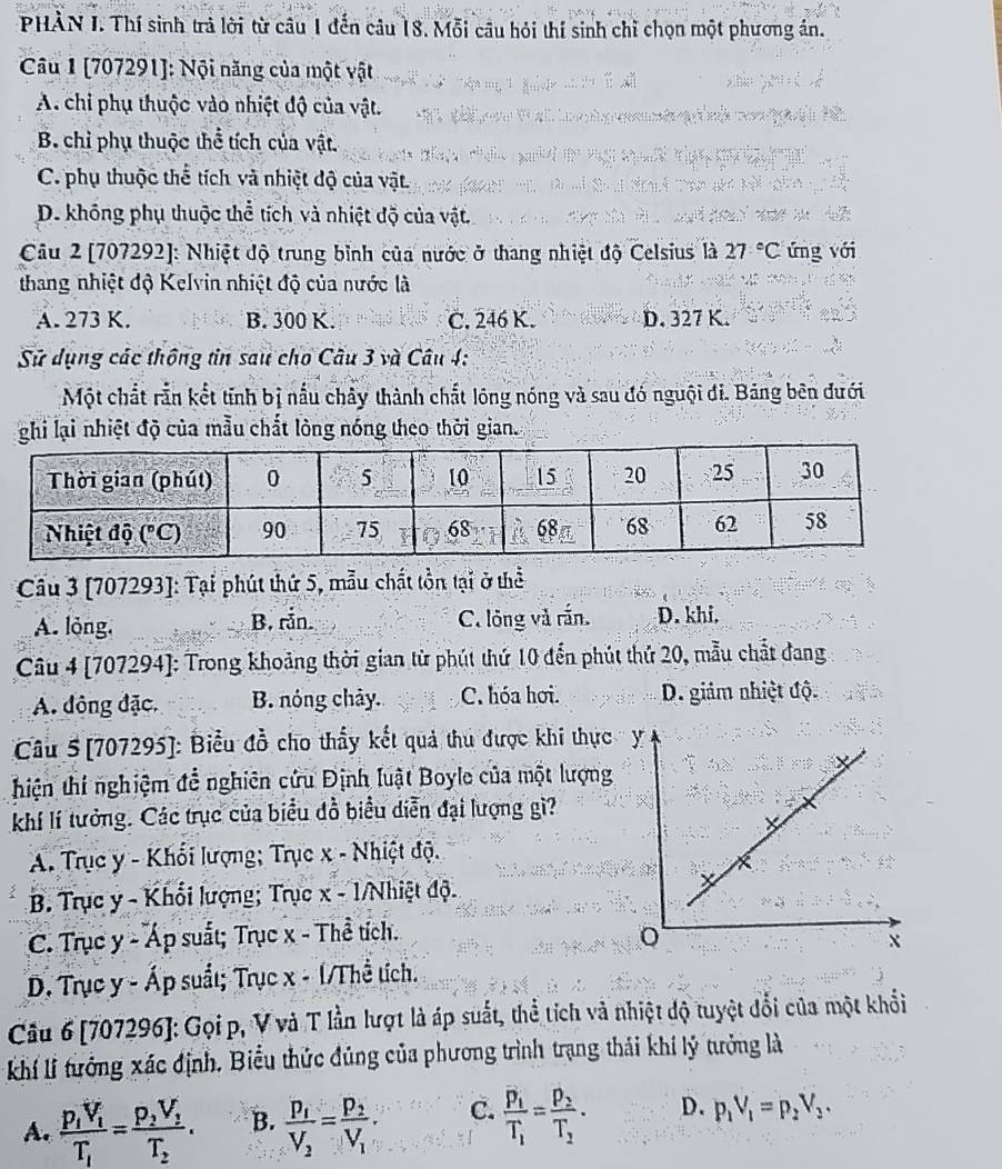 PHÀN I. Thí sinh trả lời từ câu 1 đến câu 18. Mỗi câu hỏi thí sinh chỉ chọn một phương án.
Câu 1 [707291]: Nội năng của một vật
A. chi phụ thuộc vào nhiệt độ của vật.
B. chỉ phụ thuộc thể tích của vật.
C. phụ thuộc thể tích và nhiệt độ của vật
D. không phụ thuộc thể tích và nhiệt độ của vật.
Câu 2 [707292]: Nhiệt độ trung bình của nước ở thang nhiệt độ Celsius là 27°C ứng với
thang nhiệt độ Kelvin nhiệt độ của nước là
A. 273 K. B. 300 K. C. 246 K. D. 327 K.
Sử dụng các thông tin sau cho Câu 3 và Câu 4:
Một chắt rắn kết tính bị nấu chây thành chất lóng nóng và sau đó nguội đi. Bảng bên đưới
ghi lại nhiệt độ của mẫu chất lòng nóng theo thời gian.
Cầu 3 [707293]: Tại phút thứ 5, mẫu chất tồn tại ở thể
A. lỏng. B. rắn. C. lông và rấn. D. khi.
Câu 4 [707294]: Trong khoảng thời gian từ phút thứ 10 đến phút thứ 20, mẫu chất đang
A. đông đặc. B. nóng chảy. C. hóa hơi. D. giảm nhiệt độ.
Câu 5[707295]: Biểu đồ cho thầy kết quả thu được khi thực
hiện thí nghiệm để nghiên cứu Định luật Boyle của một lượng
khí lí tưởng. Các trục của biểu đồ biểu diễn đại lượng gì?
A. Trục y - Khối lượng; Trục x - Nhiệt độ.
B. Trục y - Khối lượng; Trục x - 1/Nhiệt độ.
C. Trục y - Áp suất; Trục x - Thề tích.
D. Trục y - Áp suất; Trục x - 1/Thể tích.
Câu 6 [707296]: Gọi p, V và T lần lượt là áp suất, thể tích và nhiệt độ tuyệt đổi của một khổi
kKhí lí tưởng xác định, Biểu thức đúng của phương trình trạng thải khí lý tưởng là
A. frac p_1V_1T_1=frac p_2V_1T_2. B. frac p_1V_2=frac p_2V_1. C. frac overline p_1T_1=frac p_2T_2· D. p_1V_1=p_2V_3.