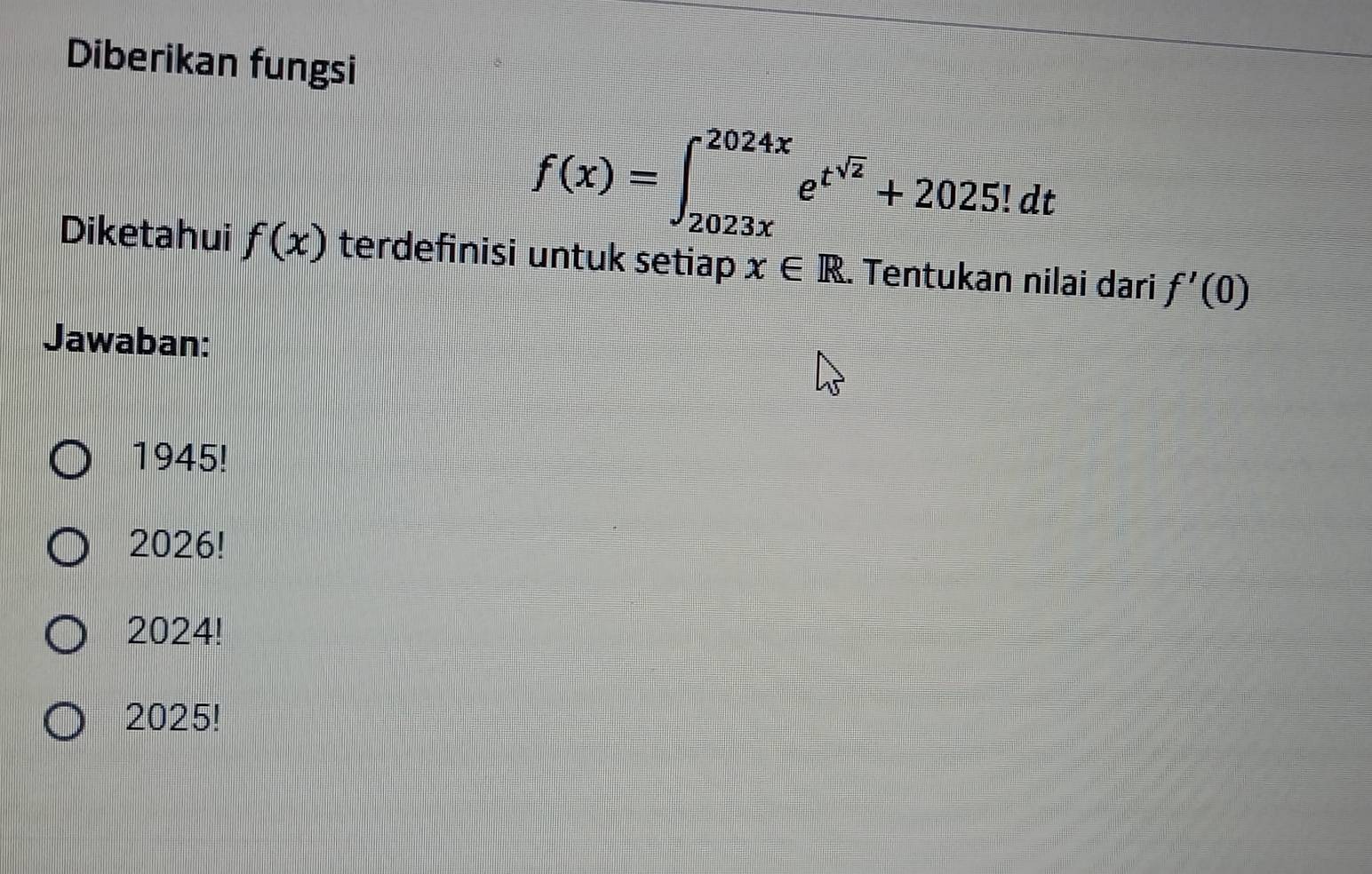 Diberikan fungsi
f(x)=∈t _(2023x)^(2024x)e^(t^sqrt(2))+2025!dt
Diketahui f(x) terdefinisi untuk setiap x∈ R. Tentukan nilai dari f'(0)
Jawaban:
1945!
2026!
2024!
2025!