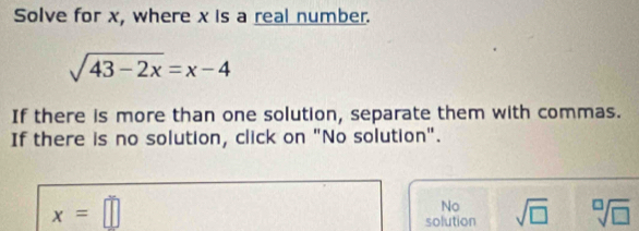 Solve for x, where x is a real number.
sqrt(43-2x)=x-4
If there is more than one solution, separate them with commas.
If there is no solution, click on "No solution".
x=□
No
solution sqrt(□ ) sqrt[□](□ )