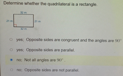 Determine whether the quadrilateral is a rectangle.
yes; Opposite sides are congruent and the angles are 90°
yes; Opposite sides are parallel.
no; Not all angles are 90°.
no; Opposite sides are not parallel.