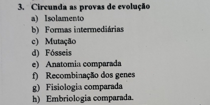 Circunda as provas de evolução
a) Isolamento
b) Formas intermediárias
c) Mutação
d) Fósseis
e) Anatomia comparada
f) Recombinação dos genes
g) Fisiologia comparada
h) Embriologia comparada.