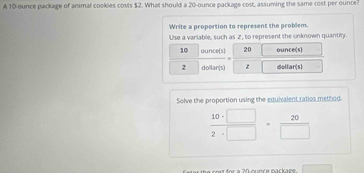 A 10-ounce package of animal cookies costs $2. What should a 20-ounce package cost, assuming the same cost per ounce? 
Write a proportion to represent the problem. 
Use a variable, such as Z, to represent the unknown quantity.
10 ounce(s) 20 ounce(s)
=
2 dollar(s) z dollar(s)
Solve the proportion using the equivalent ratios method.
 10· □ /2· □  = 20/□  