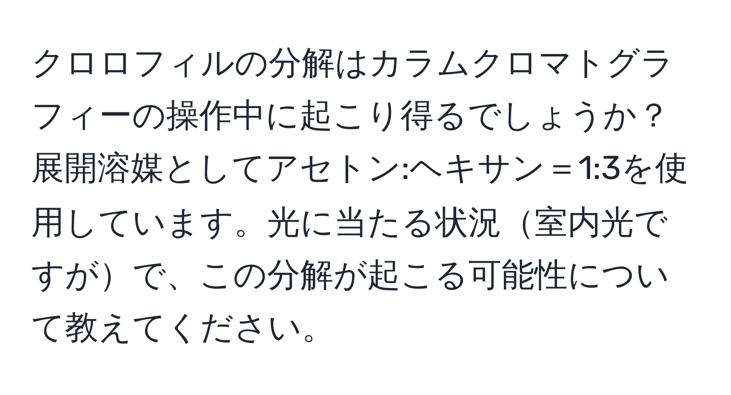 クロロフィルの分解はカラムクロマトグラフィーの操作中に起こり得るでしょうか？展開溶媒としてアセトン:ヘキサン＝1:3を使用しています。光に当たる状況室内光ですがで、この分解が起こる可能性について教えてください。