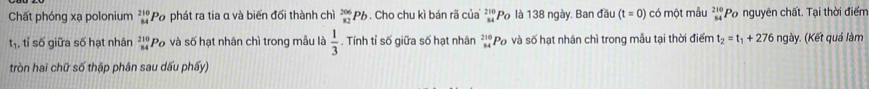 Chất phóng xạ polonium beginarrayr 210 84endarray 'Po phát ra tia α và biến đối thành chì _(82)^(206)Pb. Cho chu kì bán rã của 2 ''Po là 138 ngày. Ban đầu (t=0) có một mẫu beginarrayr 210 34endarray Po nguyên chất. Tại thời điểm 
tị, tỉ số giữa số hạt nhân beginarrayr 210 84endarray Po và số hạt nhân chì trong mẫu là  1/3 . Tính tỉ số giữa số hạt nhân _(84)^(210)P_C ố và số hạt nhân chì trong mẫu tại thời điểm t_2=t_1+276 ngày. (Kết quả làm 
tròn hai chữ số thập phân sau dấu phẩy)