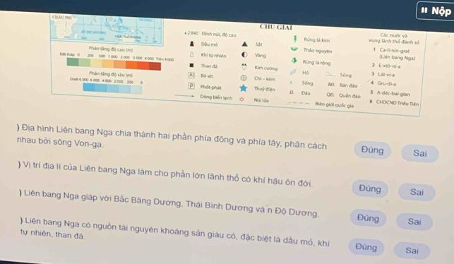 # Nộ
Châu ph1
CHU GIAI Các nước và
êr nộ peclo * 2 840 Đính núi, độ cao Rừng lá kim vùng lãnh thổ đành số
Diu mô Sắt Tháo nguyên 1 Ca-li-nin-grat (Liên bang Nga)
Phân tầng độ cao (m) Khi tự nhiên Vàng
Cát tháp 0 200 500 1 000 2 000 1 000 4 000 Tr6= 4 000 Than đá Kim cương Rùng lá rộng 2 E-xtó-ni-a
DuB1 6 000 6 008 4 000 3 000 300 0 Phân tầng độ sâu (m) A Bō-xīt
Hồ _Sông 3 Lát-vi-a
Chì - kêm s Sông BE. Bán đào 5 A-déc-bai-gilan 4 Gru-dii-a
P Phốt phát Thuỷ điện _Đ. Đảo QD. Quần đảo 6 CHDCND Triều Tiên
Dòng biển lạnh Núi lửa Biên giới quốc gia
) Địa hình Liên bang Nga chia thành hai phần phía đông và phía tây, phân cách Đúng Sai
nhau bởi sông Von-ga.
) Vị trí địa lí của Liên bang Nga làm cho phần lớn lãnh thổ có khí hậu ôn đới. Đùng Sai
) Liên bang Nga giáp với Bắc Băng Dương, Thái Bình Dương và n Độ Dương. Đúng Sai
) Liên bang Nga có nguồn tài nguyên khoáng sản giâu có, đặc biệt là dầu mỏ, khí
tự nhiên, than đá. Đùng Sai