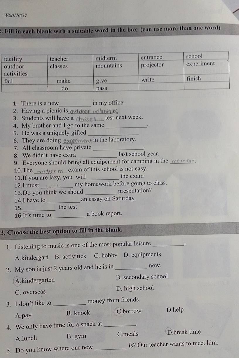 W20U6G7
2. Fill in each blank with a suitable word in the box. (can use more than one word)
1. There is a new _in my office.
2. Having a picnic is_
3. Students will have a _test next week.
4. My brother and I go to the same _.
5. He was a uniquely gifted_
6. They are doing _ in the laboratory.
7. All classroom have private_
8. We didn't have extra_ last school year.
9. Everyone should bring all equipement for camping in the __
10.The _exam of this school is not easy.
11.If you are lazy, you will _the exam
12.I must _my homework before going to class.
13.Do you think we shoud _presentation?
14.I have to _an essay on Saturday.
_
15. the test
16.It’s time to _a book report.
3. Choose the best option to fill in the blank.
1. Listening to music is one of the most popular leisure_
.
A.kindergart B. activities C. hobby D. equipments
2. My son is just 2 years old and he is in _now.
A.kindergarten B. secondary school
C. overseas D. high school
3. I don’t like to _money from friends.
A.pay B. knock C.borrow D.help
4. We only have time for a snack at_
.
C.meals
A.lunch B. gym D.break time
5. Do you know where our new _is? Our teacher wants to meet him.