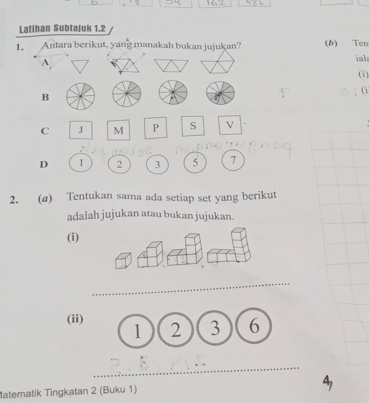 Latihan Subtajuk 1.2
1. Antara berikut, yang manakah bukan jujukan? (b) Ten
A
iala
(i)
(i
B
C J M P S √
D 1 2 3 5 7
2. (@) Tentukan sama ada setiap set yang berikut
adalah jujukan atau bukan jujukan.
(i)
(ii)
(1)(2)(3 6
Matematik Tingkatan 2 (Buku 1)