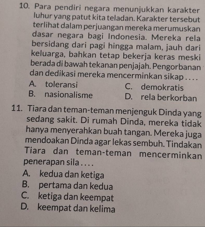 Para pendiri negara menunjukkan karakter
luhur yang patut kita teladan. Karakter tersebut
terlihat dalam perjuangan mereka merumuskan
dasar negara bagi Indonesia. Mereka rela
bersidang dari pagi hingga malam, jauh dari
keluarga, bahkan tetap bekerja keras meski
berada di bawah tekanan penjajah. Pengorbanan
dan dedikasi mereka mencerminkan sikap . . . .
A. toleransi C. demokratis
B. nasionalisme D. rela berkorban
11. Tiara dan teman-teman menjenguk Dinda yang
sedang sakit. Di rumah Dinda, mereka tidak
hanya menyerahkan buah tangan. Mereka juga
mendoakan Dinda agar lekas sembuh. Tindakan
Tiara dan teman-teman mencerminkan
penerapan sila . . . .
A. kedua dan ketiga
B. pertama dan kedua
C. ketiga dan keempat
D. keempat dan kelima