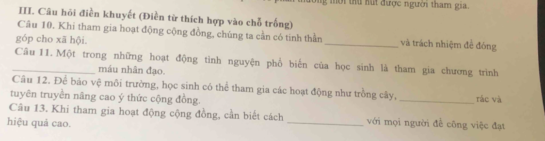 mời thu hút được người tham gia. 
III. Câu hỏi điền khuyết (Điền từ thích hợp vào chỗ trống) 
Câu 10. Khi tham gia hoạt động cộng đồng, chúng ta cần có tinh thần_ và trách nhiệm đề đóng 
góp cho xã hội. 
_Câu 11.Một trong những hoạt động tình nguyện phổ biến của học sinh là tham gia chương trình 
máu nhân đạo. 
Câu 12. Để bảo vệ môi trường, học sinh có thể tham gia các hoạt động như trồng cây, 
tuyên truyền nâng cao ý thức cộng đồng. _rác và 
Câu 13. Khi tham gia hoạt động cộng đồng, cần biết cách _với mọi người đề công việc đạt 
hiệu quả cao.