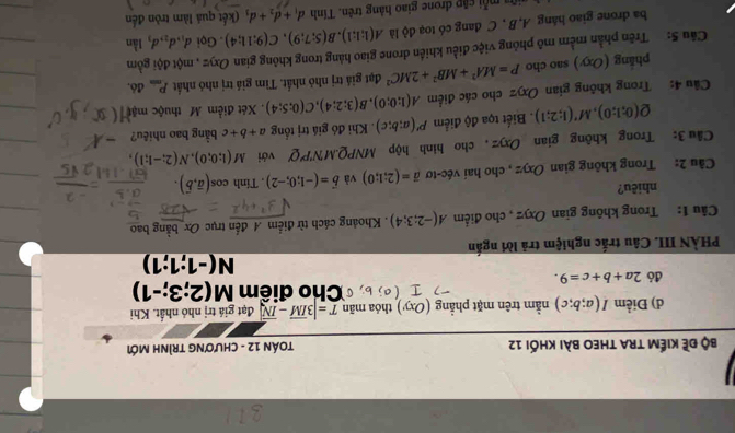 bộ đề kiếm tra theo bài khối 12  TOáN 12 - ChươNG TRìnH Mới
d) Điểm I(a;b;c) nằm trên mặt phẳng (Oxy) thóa mãn T=|3overline IM-overline IN| đạt giá trị nhó nhất. Khi
=Cho điểm M(2;3;-1)
đó 2a+b+c=9.
N(-1;1;1)
PHÀN III. Câu trắc nghiệm trả lời ngắn
Câu 1: Trong không gian Oxyz , cho điểm A(-2;3;4). Khoảng cách từ điểm A đến trục Ox bằng bao
nhiêu?
Cầu 2: Trong không gian Oxyz , cho hai véc-tơ overline a=(2;1;0) và vector b=(-1;0;-2) , Tính cos (overline a,overline b).
Câu 3: Trong không gian Oxyz , cho hình hộp MNPQ.MN'P'Q' với M(1;0;0),N(2;-1;1),
Q(0;1;0),M'(1;2;1). Biết tọa độ điểm P'(a;b;c). Khi đó giá trị tổng a+b+c bằng bao nhiêu?
Câu 4: Trong không gian Oxyz cho các điểm A(1;0;0),B(3;2;4),C(0;5;4) Xét điểm M thuộc mặt
phẳng (Oxy) sao cho P=MA^2+MB^2+2MC^2 đạt giả trị nhỏ nhất. Tìm giá trị nhó nhất P_min đó.
Câu 5: Trên phần mềm mô phỏng việc điều khiến đrone giao hàng trong không gian Oxyz , một đội gồm
ba drone giao háng A,B , C đang có toạ độ là A(1;1;1),B(5;7;9),C(9;11;4). Gọi d_1,d_2,d_1 Iần
mỗi cập drone giao hàng trên. Tính d_1+d_2+d (kết quả làm tròn đến