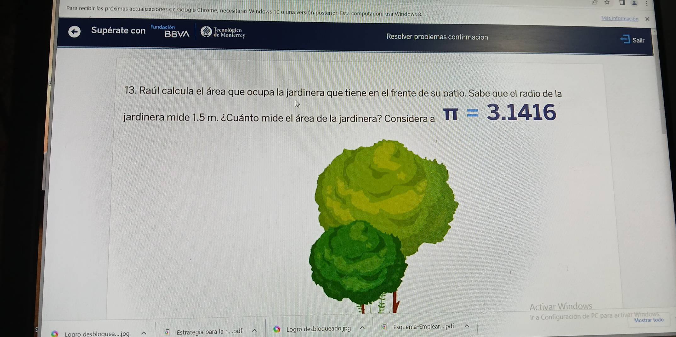 Para recibir las próximas actualizaciones de Google Chrome, necesitarás Windows 10 o una versión posterior. Esta computadora usa Windows 8.1. 
Más información X 
Supérate con Fundación 
Tecnológico 
BBVA de Monterrey Resolver problemas confirmacion Salir 
13. Raúl calcula el área que ocupa la jardinera que tiene en el frente de su patio. Sabe que el radio de la 
jardinera mide 1.5 m. ¿Cuánto mide el área de la jardinera? Considera a π =3.1416
Activar Windows 
Ir a Configuración de PC para activar Windows 
Logro desbloquea.... jpg δ Estrategia para la r....pdf Logro desbloqueado.jpg Esquema-Emplear....pdf Mostrar todo