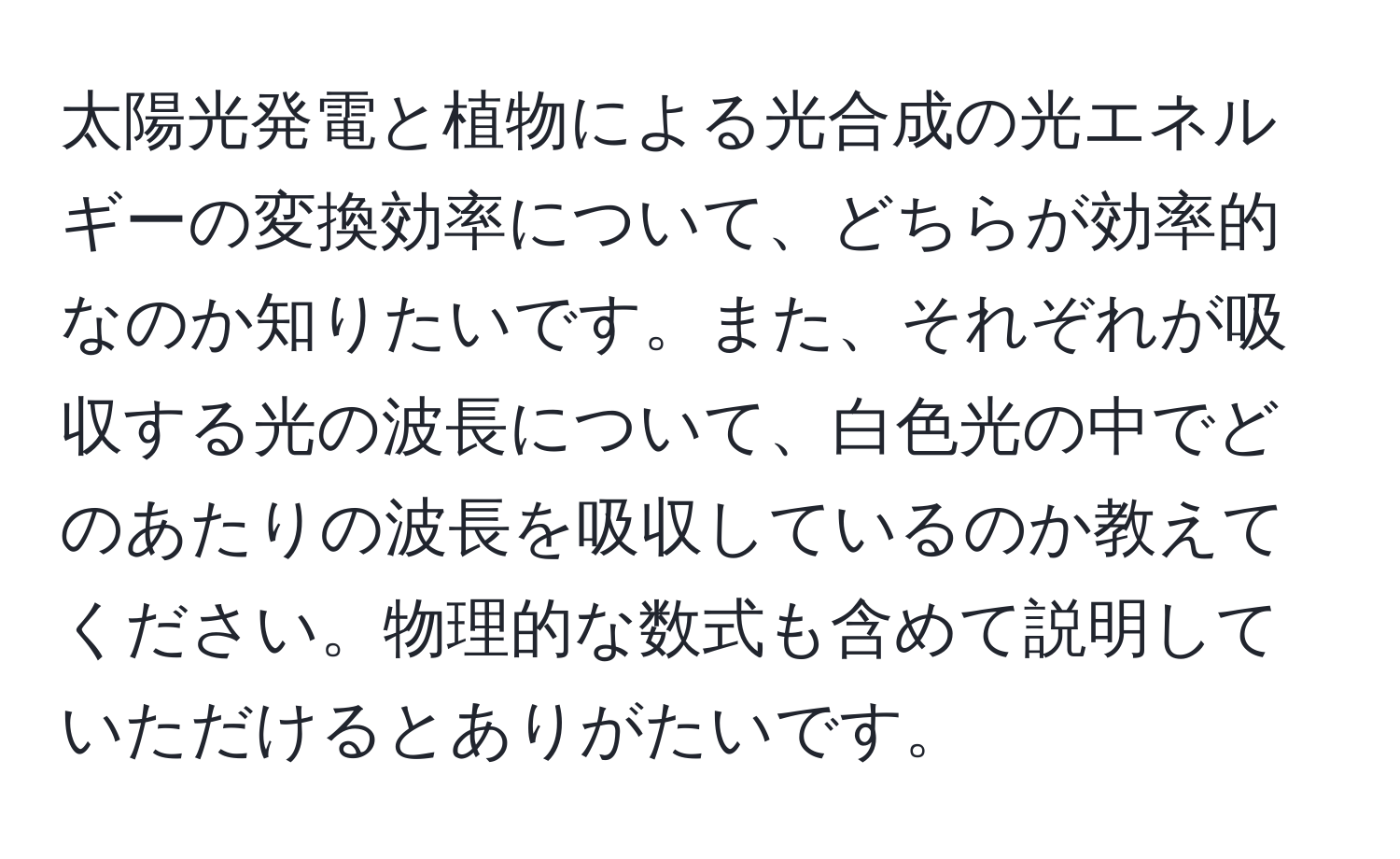 太陽光発電と植物による光合成の光エネルギーの変換効率について、どちらが効率的なのか知りたいです。また、それぞれが吸収する光の波長について、白色光の中でどのあたりの波長を吸収しているのか教えてください。物理的な数式も含めて説明していただけるとありがたいです。