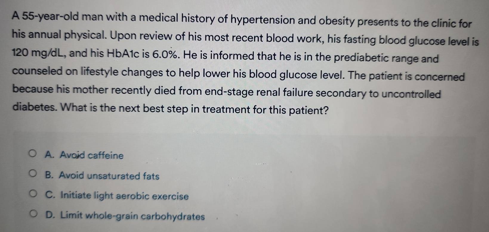 A 55-year-old man with a medical history of hypertension and obesity presents to the clinic for
his annual physical. Upon review of his most recent blood work, his fasting blood glucose level is
120 mg/dL, and his HbA1c is 6.0%. He is informed that he is in the prediabetic range and
counseled on lifestyle changes to help lower his blood glucose level. The patient is concerned
because his mother recently died from end-stage renal failure secondary to uncontrolled
diabetes. What is the next best step in treatment for this patient?
A. Avoid caffeine
B. Avoid unsaturated fats
C. Initiate light aerobic exercise
D. Limit whole-grain carbohydrates