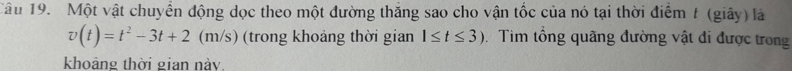 Một vật chuyển động dọc theo một đường thắng sao cho vận tốc của nó tại thời điểm t (giây) là
v(t)=t^2-3t+2 (m/s) (trong khoảng thời gian 1≤ t≤ 3) : Tìm tổng quãng đường vật đi được trong 
khoảng thời gian này.