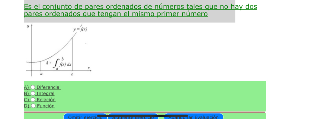 Es el conjunto de pares ordenados de números tales que no hay dos
pares ordenados que tengan el mismo primer número
A) ○ Diferencial
B) ○ Integral
C) ○ Relación
D) O Función
ar Evaluación