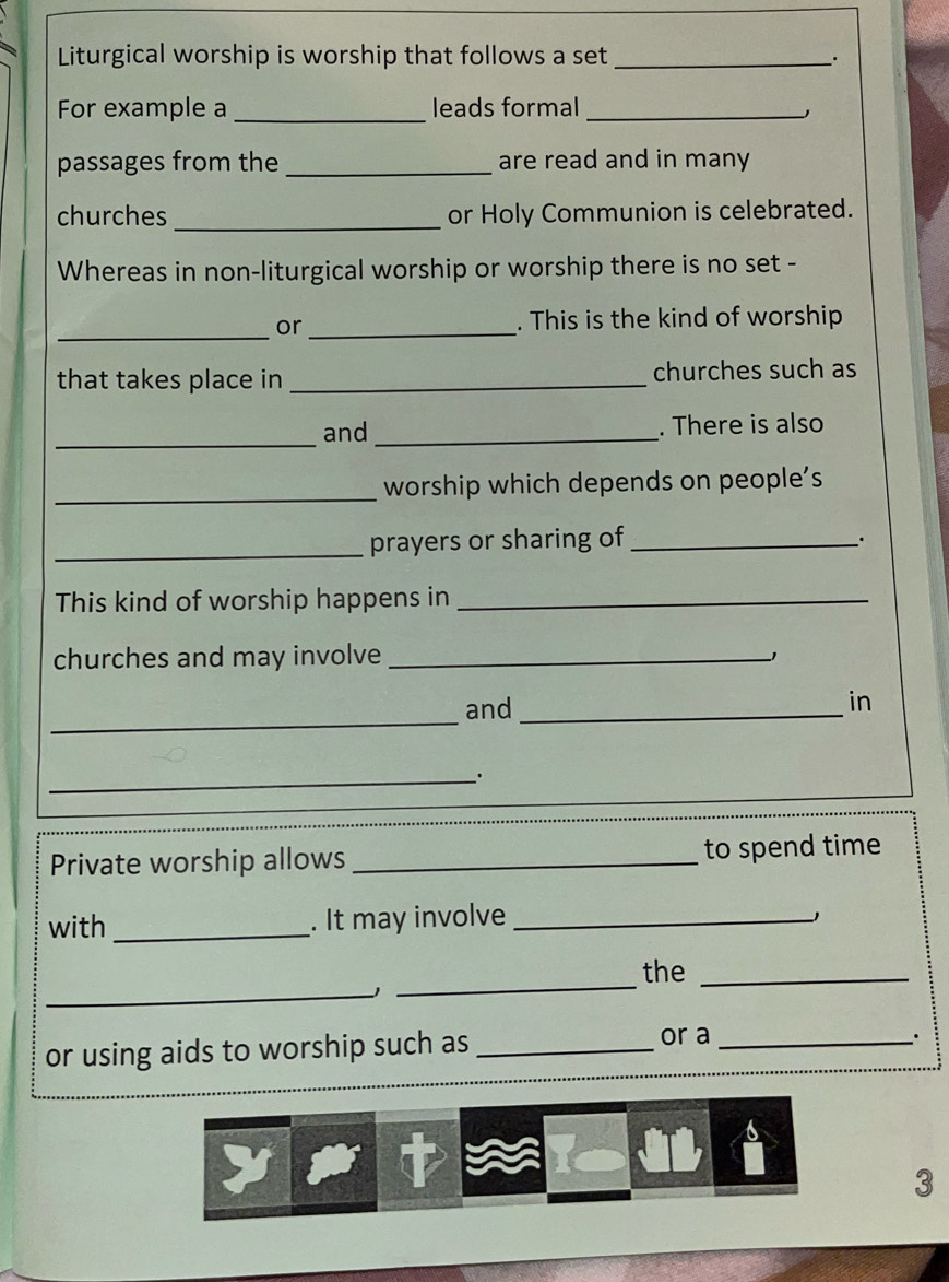 Liturgical worship is worship that follows a set _; 
For example a _leads formal_ 
passages from the _are read and in many 
churches _or Holy Communion is celebrated. 
Whereas in non-liturgical worship or worship there is no set - 
_or _. This is the kind of worship 
that takes place in _churches such as 
_ 
and _. There is also 
_worship which depends on people's 
_prayers or sharing of_ 
This kind of worship happens in_ 
churches and may involve _−1 
_ 
and_ 
in 
_· 
Private worship allows_ to spend time 
with _. It may involve _ 
_ 
_ 
the_ 
or using aids to worship such as_ 
or a _. 
3