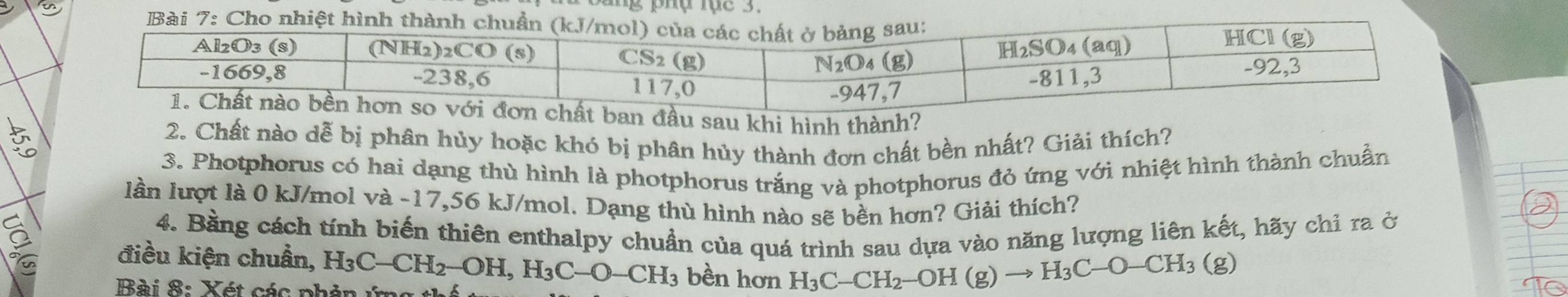 khi hình thành?
2. Chất nào dễ bị phân hủy hoặc khó bị phân hủy thành đơn chất bền nhất? Giải thích?
3. Photphorus có hai dạng thù hình là photphorus trắng và photphorus đỏ ứng với nhiệt hình thành chuẩn
lần lượt là 0 kJ/mol và -17,56 kJ/mol. Dạng thù hình nào sẽ bền hơn? Giải thích?
4. Bằng cách tính biến thiên enthalpy chuẩn của quá trình sau dựa vào năng lượng liên kết, hãy chỉ ra ở
điều kiện chuẩn, H_3C-CH_2-OH,H_3C-O-CH_3 bền hơn H_3C-CH_2-OH(g)to H_3C-O-CH_3(g)
Bài 8: Xét các phản ứng