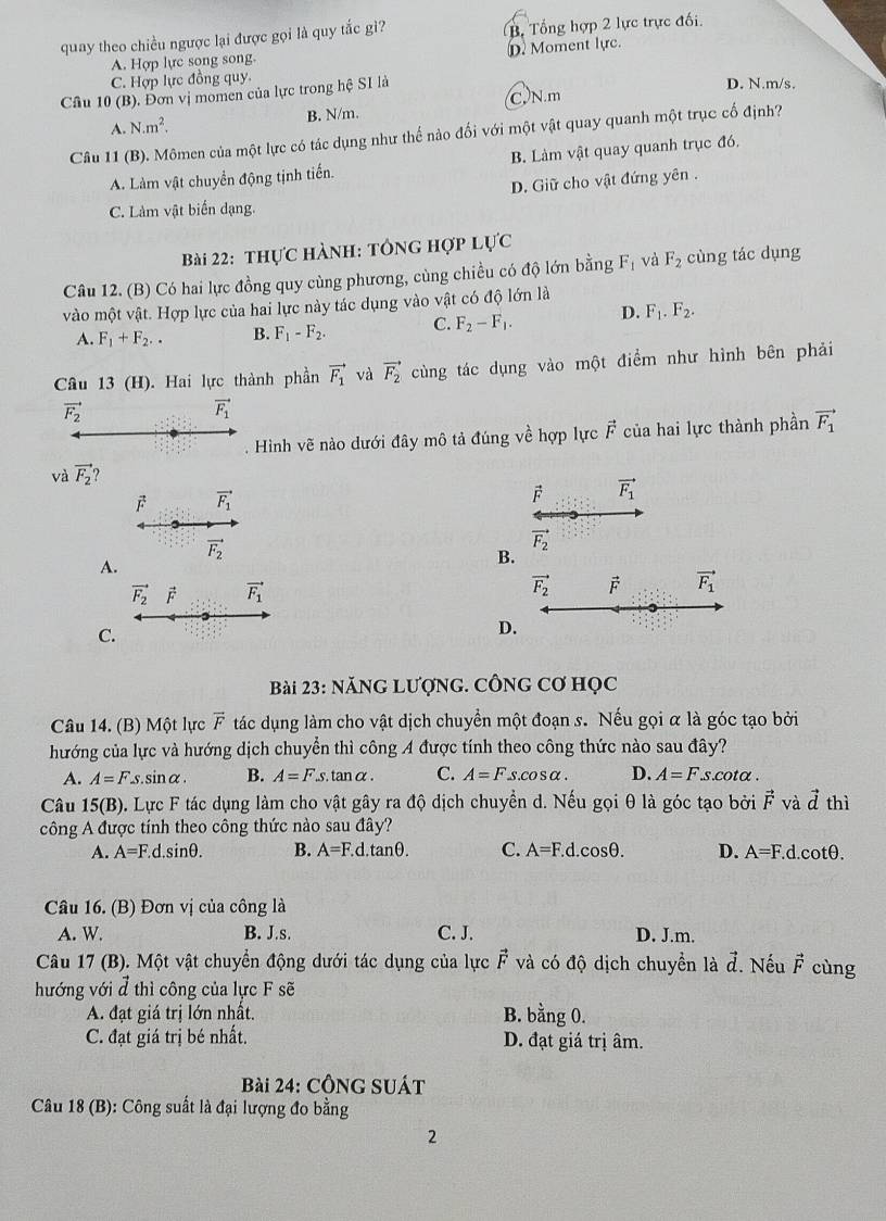 quay theo chiều ngược lại được gọi là quy tắc gì? B Tổng hợp 2 lực trực đối.
A. Hợp lực song song. D. Moment lực.
C. Hợp lực đồng quy.
Câu 10 (B). Đơn vị momen của lực trong hệ SI là
D. N.m/s.
B. N/m. C. N.m
A. N.m^2.
Câu 11 (B). Mômen của một lực có tác dụng như thế nào đối với một vật quay quanh một trục cố định?
A. Làm vật chuyển động tịnh tiến. B. Làm vật quay quanh trục đó,
D. Giữ cho vật đứng yên .
C. Làm vật biển dạng.
Bài 22: thực hành: tông hợp lý U'C
Câu 12. (B) Có hai lực đồng quy cùng phương, cùng chiều có độ lớn bằng F_1 và F_2 cùng tác dụng
vào một vật. Hợp lực của hai lực này tác dụng vào vật có độ lớn là
A. F_1+F_2.. B. F_1-F_2. C. F_2-F_1. D. F_1.F_2.
Câu 13 (H). Hai lực thành phần vector F_1 và vector F_2 cùng tác dụng vào một điểm như hình bên phải
vector F_2
vector F_1. Hình vẽ nào dưới đây mô tả đúng về hợp lực vector F của hai lực thành phần vector F_1
và vector F_2
vector F_1
vector F vector F_1
vector F_2
vector F_2
A.
B.
vector F_2 F vector F_1
vector F_2 vector F vector F_1
C.
D.
Bài 23: NăNG LƯợNG. CÔNG Cơ Học
Câu 14. (B) Một lực vector F tác dụng làm cho vật dịch chuyển một đoạn s. Nếu gọi α là góc tạo bởi
hướng của lực và hướng dịch chuyển thì công A được tính theo công thức nào sau đây?
A. A=Fs inalpha B. A=F.s.tan alpha . C. A=Fs.cos alpha . D. A=F.s.cot alpha .
Câu 15(B). Lực F tác dụng làm cho vật gây ra độ dịch chuyển d. Nếu gọi θ là góc tạo bởi vector F và vector d thì
công A được tính theo công thức nào sau đây?
A. A=F.d.sin θ . B. A=F.d.tan θ . C. A=F.d.cos θ . D. A=F.d.cotθ.
Câu 16. (B) Đơn vị của công là
A. W. B. J.s. C. J. D. J.m.
Câu 17 (B). Một vật chuyển động dưới tác dụng của lực vector F và có độ dịch chuyển là đ. Nếu vector F cùng
hướng với đ thì công của lực F sẽ
A. đạt giá trị lớn nhất. B. bằng 0.
C. đạt giá trị bé nhất. D. đạt giá trị âm.
Bài 24: CÔNG SUÁt
Câu 18 (B): Công suất là đại lượng đo bằng
2