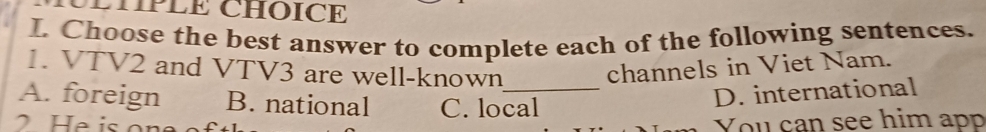 LHPLE CHOICE
I. Choose the best answer to complete each of the following sentences.
1. VTV2 and VTV3 are well-known channels in Viet Nam.
A. foreign B. national C. local
D. international
You can see him app