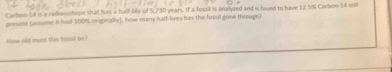 Carbon- 14 is a radioisotope that has a half-life of 5,730 years. If a fossil is analyzed and is found to have 12.5% Carbon- 14 still 
present (assume it had 100% originally), how many half-lives has the fossil gone through? 
How old must this fossil be?