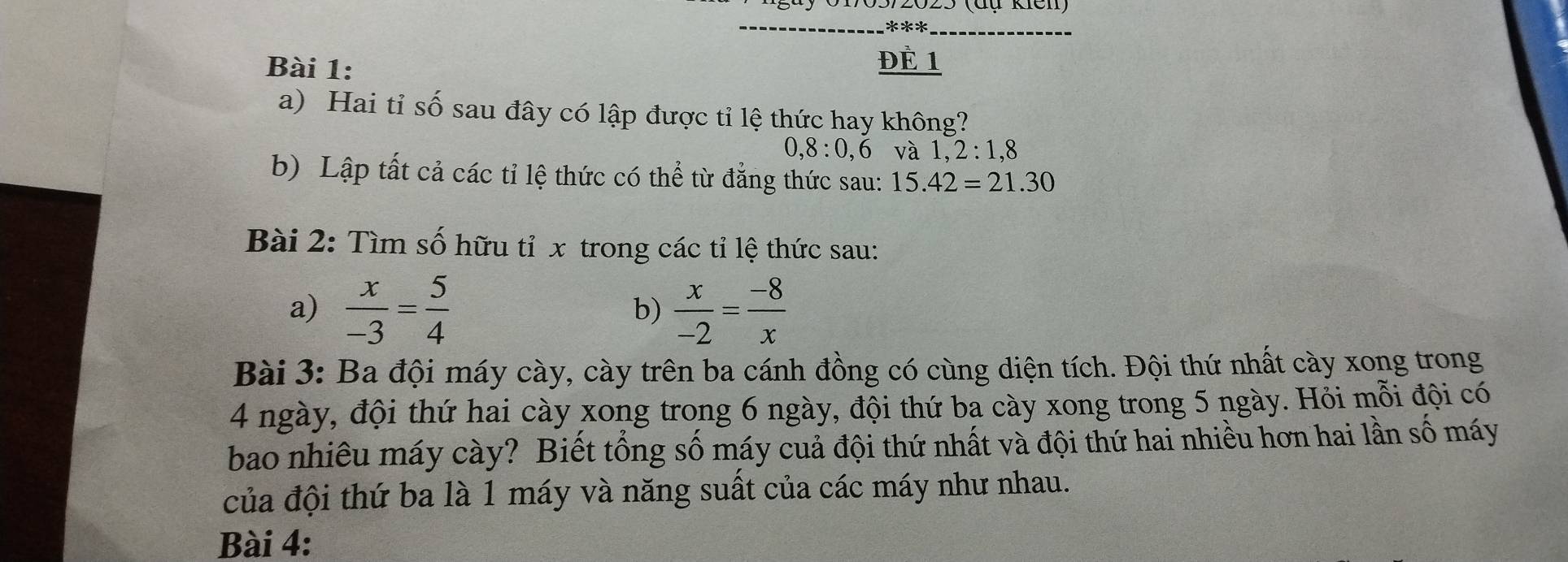 ĐÈ 1 
a) Hai tỉ số sau đây có lập được tỉ lệ thức hay không? 
, 8 : 0, 6 và 1, 2 : 1, 8
b) Lập tất cả các tỉ lệ thức có thể từ đẳng thức sau: 15.42=21.30
Bài 2: Tìm số hữu tỉ x trong các tỉ lệ thức sau: 
a)  x/-3 = 5/4   x/-2 = (-8)/x 
b) 
Bài 3: Ba đội máy cày, cày trên ba cánh đồng có cùng diện tích. Đội thứ nhất cày xong trong
4 ngày, đội thứ hai cày xong trong 6 ngày, đội thứ ba cày xong trong 5 ngày. Hỏi mỗi đội có 
bao nhiều máy cày? Biết tổng số máy cuả đội thứ nhất và đội thứ hai nhiều hơn hai lần số máy 
của đội thứ ba là 1 máy và năng suất của các máy như nhau. 
Bài 4: