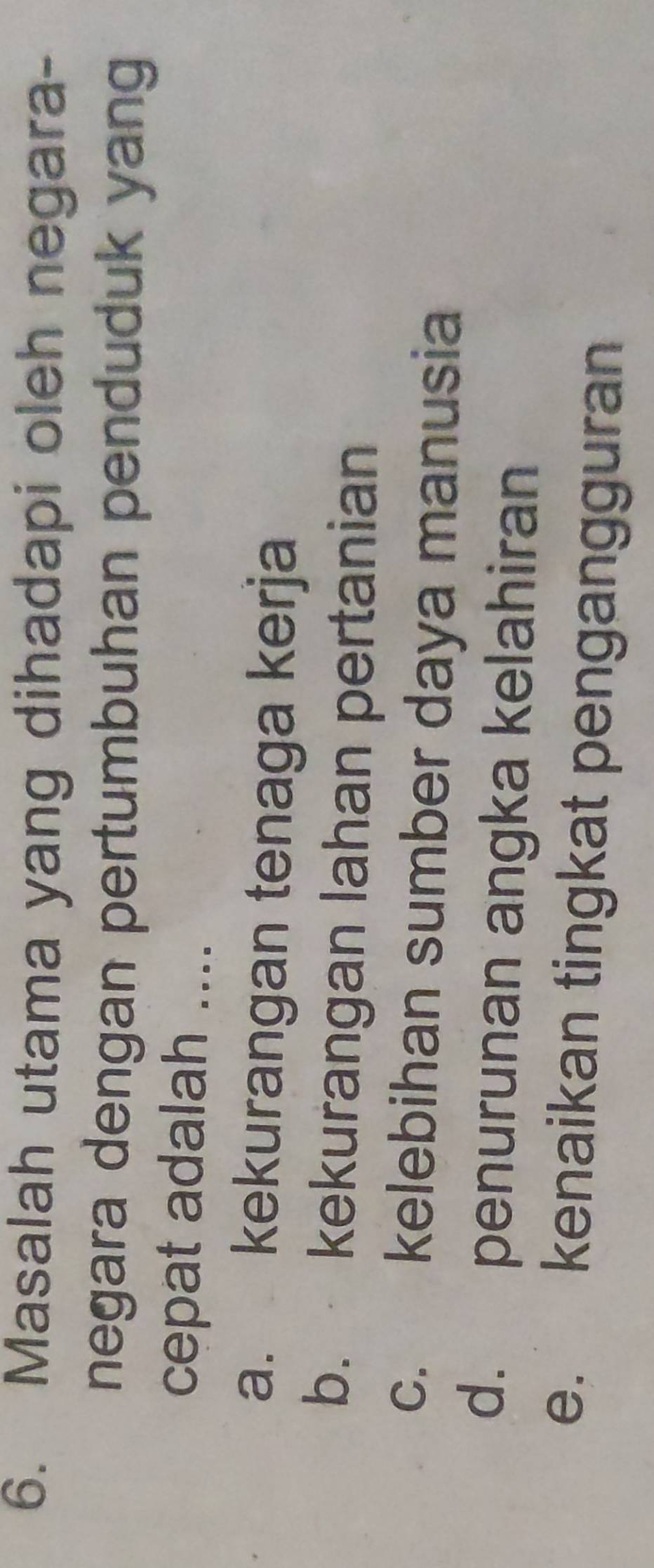 Masalah utama yang dihadapi oleh negara-
negara dengan pertumbuhan penduduk yang
cepat adalah ....
a. kekurangan tenaga kerja
b. kekurangan lahan pertanian
c. kelebihan sumber daya manusia
d. penurunan angka kelahiran
e. kenaikan tingkat pengangguran