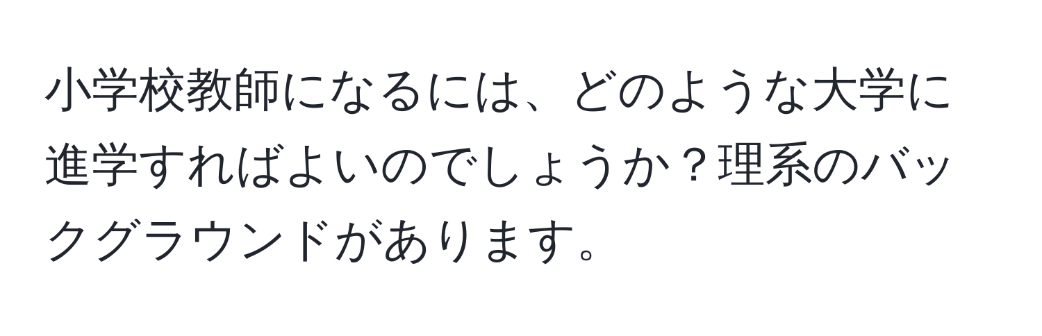 小学校教師になるには、どのような大学に進学すればよいのでしょうか？理系のバックグラウンドがあります。