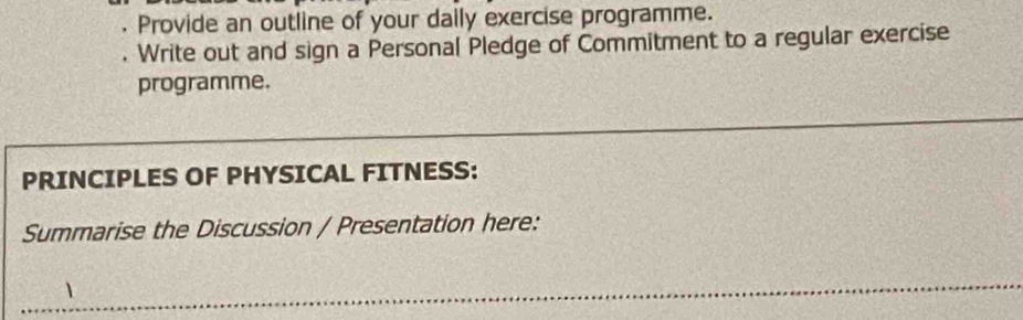 Provide an outline of your daily exercise programme. 
. Write out and sign a Personal Pledge of Commitment to a regular exercise 
programme. 
PRINCIPLES OF PHYSICAL FITNESS: 
Summarise the Discussion / Presentation here: