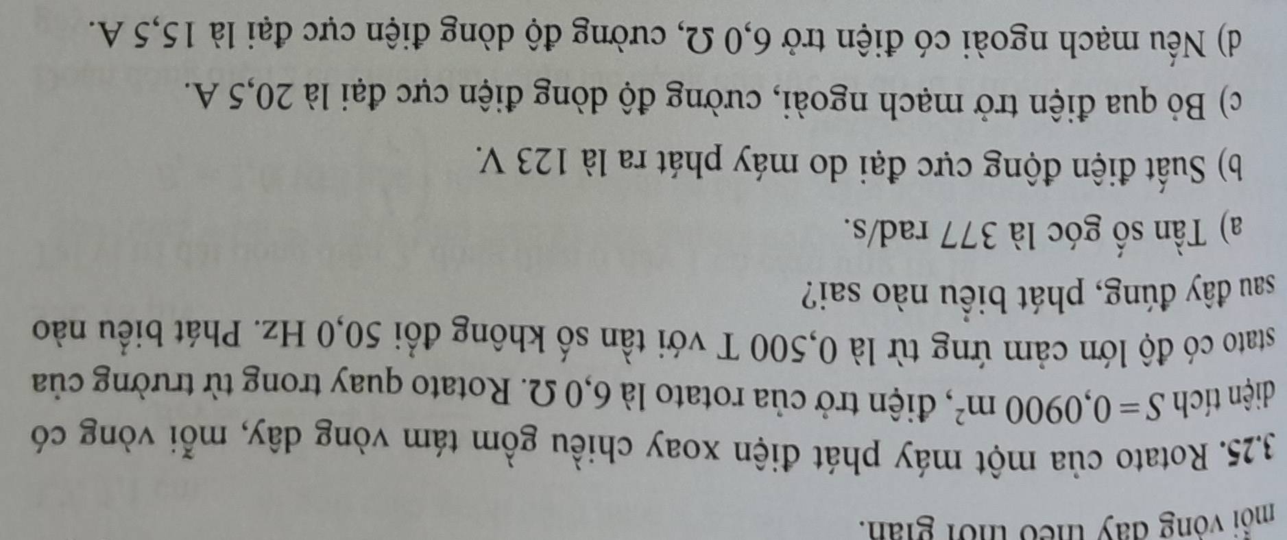 môi vông đay theo thời giản.
3.25. Rotato của một máy phát điện xoay chiều gồm tám vòng dây, mỗi vòng có
diện tích S=0,0900m^2 , điện trở của rotato là 6,0 Ω. Rotato quay trong từ trường của
stato có độ lớn cảm ứng từ là 0,500 T với tần số không đổi 50,0 Hz. Phát biểu nào
sau đây đúng, phát biểu nào sai?
a) Tần số góc là 377 rad/s.
b) Suất điện động cực đại do máy phát ra là 123 V.
c) Bỏ qua điện trở mạch ngoài, cường độ dòng điện cực đại là 20,5 A.
d) Nếu mạch ngoài có điện trở 6,0 Ω, cường độ dòng điện cực đại là 15,5 A.