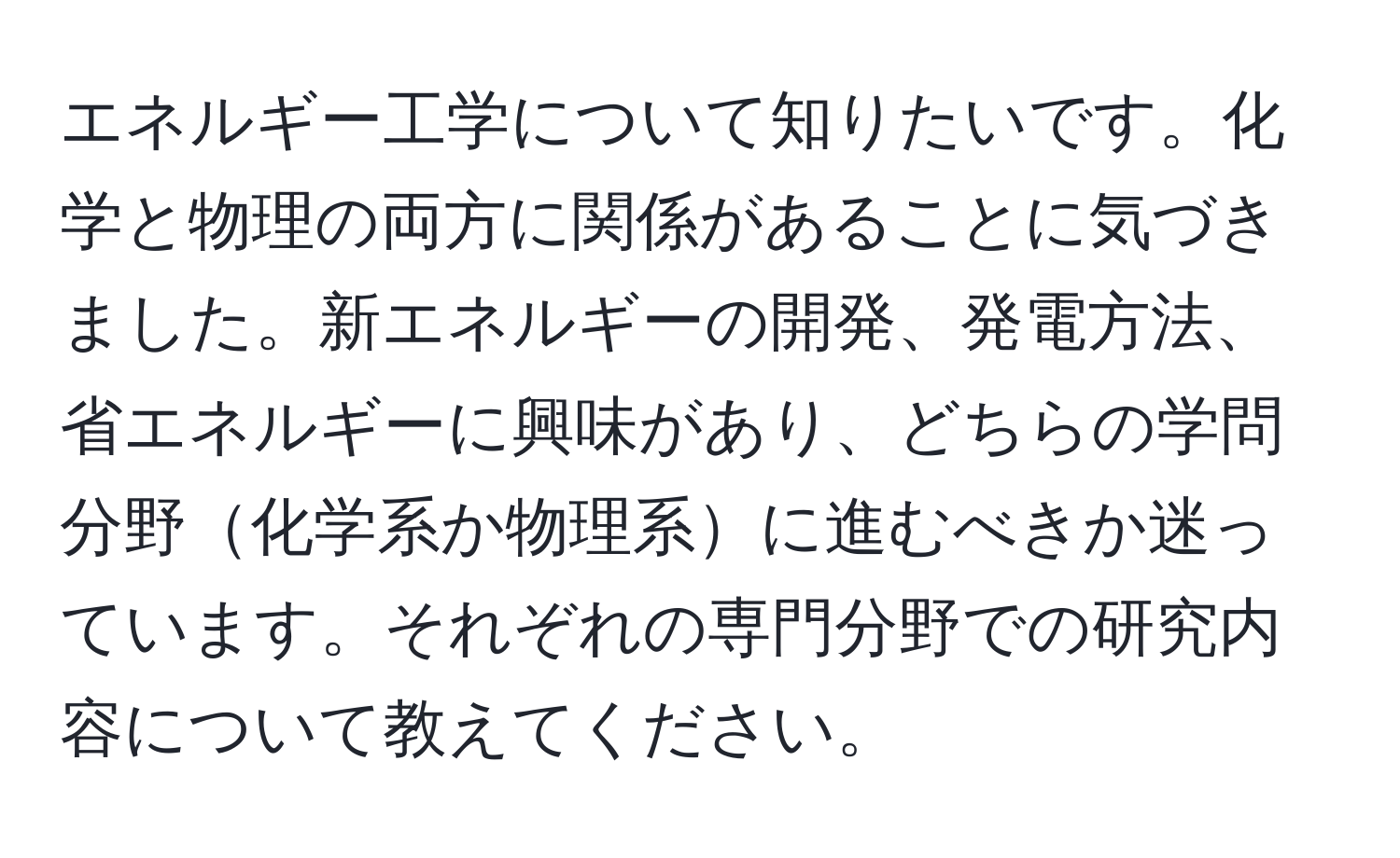 エネルギー工学について知りたいです。化学と物理の両方に関係があることに気づきました。新エネルギーの開発、発電方法、省エネルギーに興味があり、どちらの学問分野化学系か物理系に進むべきか迷っています。それぞれの専門分野での研究内容について教えてください。