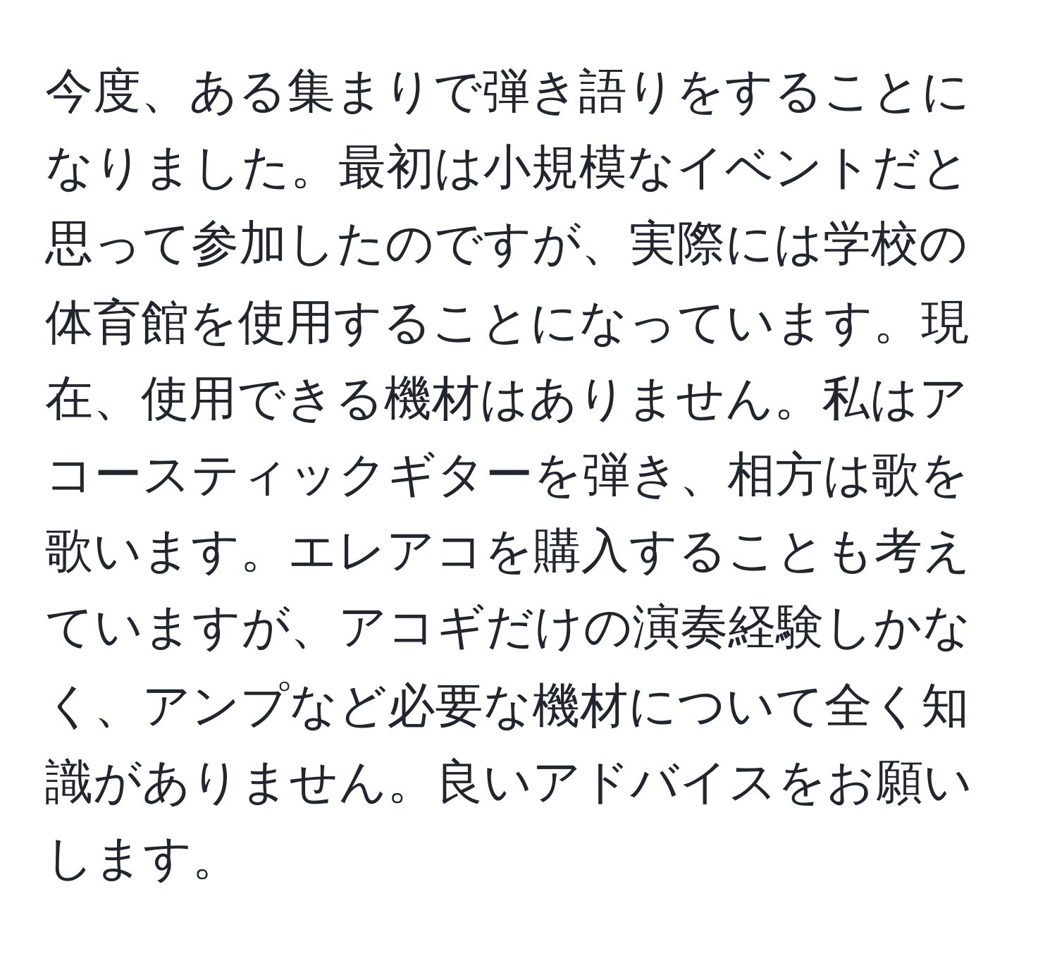 今度、ある集まりで弾き語りをすることになりました。最初は小規模なイベントだと思って参加したのですが、実際には学校の体育館を使用することになっています。現在、使用できる機材はありません。私はアコースティックギターを弾き、相方は歌を歌います。エレアコを購入することも考えていますが、アコギだけの演奏経験しかなく、アンプなど必要な機材について全く知識がありません。良いアドバイスをお願いします。