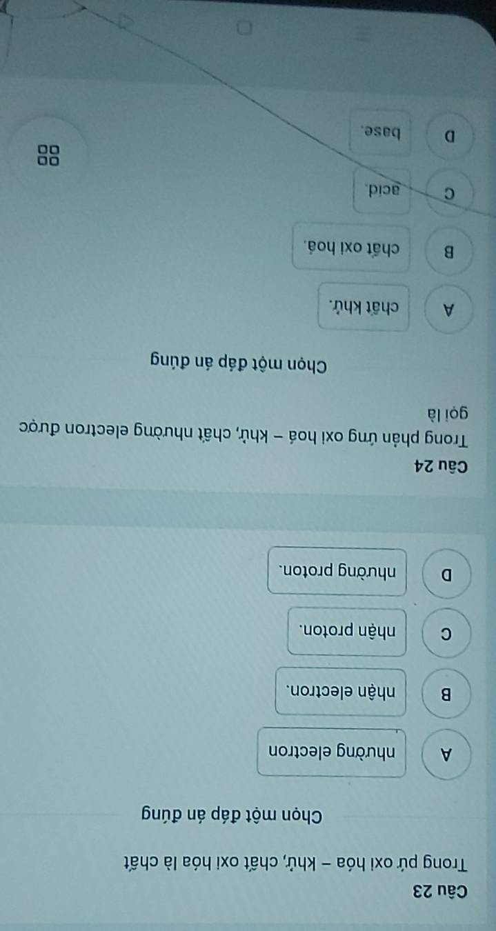 Trong pứ oxi hóa - khử, chất oxi hóa là chất
Chọn một đáp án đúng
A nhường electron
B nhận electron.
C nhận proton.
D nhường proton.
Câu 24
Trong phản ứng oxi hoá - khử, chất nhường electron được
gọi là
Chọn một đáp án đúng
A chất khứ.
B chất oxi hoá.
C acid
00
0□
D base.