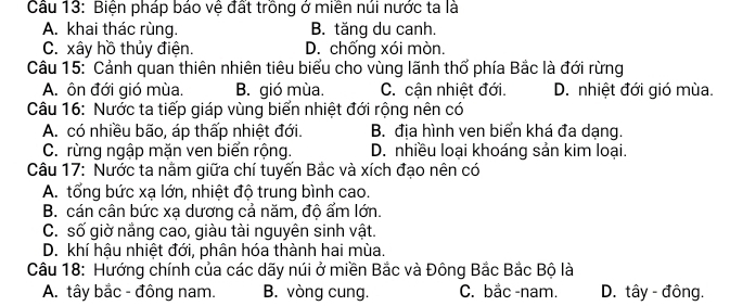 Biện pháp báo vệ đất trồng ở miền núi nước ta là
A. khai thác rùng. B. tăng du canh.
C. xây hồ thủy điện. D. chống xói mòn.
Câu 15: " Cảnh quan thiên nhiên tiêu biểu cho vùng lãnh thổ phía Bắc là đới rừng
A. ôn đới gió mùa. B. gió mùa. C. cận nhiệt đới. D. nhiệt đới gió mùa.
Câu 16: Nước ta tiếp giáp vùng biển nhiệt đới rộng nên có
A. có nhiều bão, áp thấp nhiệt đới. B. địa hình ven biển khá đa dạng.
C. rừng ngập mặn ven biển rộng. D. nhiều loại khoáng sản kim loại.
Câu 17: Nước ta nằm giữa chí tuyến Bắc và xích đạo nên có
A. tổng bức xạ lớn, nhiệt độ trung bình cao.
B. cán cân bức xa dương cả năm, đô ẩm lớn.
C. số giờ nắng cao, giàu tài nguyên sinh vật.
D. khí hậu nhiệt đới, phân hóa thành hai mùa.
Câu 18: Hướng chính của các dãy núi ở miền Bắc và Đông Bắc Bắc Bộ là
A. tây bắc - đông nam. B. vòng cung. C. bắc -nam. D. tây - đông.