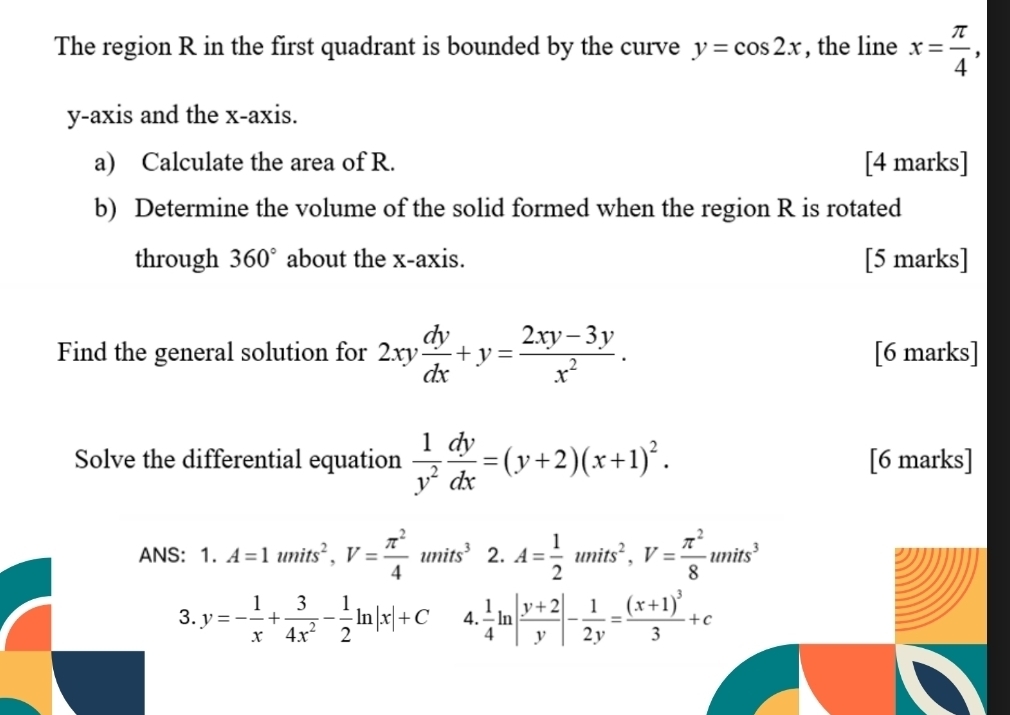 The region R in the first quadrant is bounded by the curve y=cos 2x , the line x= π /4 , 
y-axis and the x-axis. 
a) Calculate the area of R. [4 marks] 
b) Determine the volume of the solid formed when the region R is rotated 
through 360° about the x-axis. [5 marks] 
Find the general solution for 2xy dy/dx +y= (2xy-3y)/x^2 . [6 marks] 
Solve the differential equation  1/y^2  dy/dx =(y+2)(x+1)^2. [6 marks] 
ANS： 1 . A=1umits^2, V= π^2/4 units^3 2. A= 1/2 units^2, V= π^2/8 units^3
3. y=- 1/x + 3/4x^2 - 1/2 ln |x|+C 4.  1/4 ln | (y+2)/y |- 1/2y =frac (x+1)^33+c