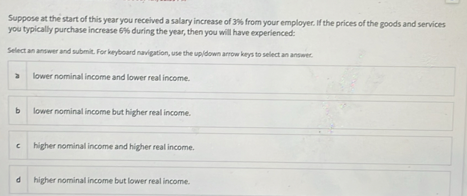 Suppose at the start of this year you received a salary increase of 3% from your employer. If the prices of the goods and services
you typically purchase increase 6% during the year, then you will have experienced:
Select an answer and submit. For keyboard navigation, use the up/down arrow keys to select an answer.
a lower nominal income and lower real income.
b lower nominal income but higher real income.
C higher nominal income and higher real income.
d higher nominal income but lower real income.