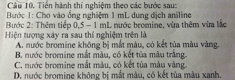 Tiển hành thí nghiệm theo các bước sau:
Bước 1: Cho vào ống nghiệm 1 mL dung dịch aniline
Bước 2: Thêm tiếp 0,5 - 1 mL nước bromine, vừa thêm vừa lắc
Hiện tượng xảy ra sau thí nghiệm trên là
A. nước bromine không bị mất màu, có kết tủa màu vàng.
B. nước bromine mất màu, có kết tủa màu trắng.
C. nước bromine mất màu, có kết tủa màu vàng.
D. nước bromine không bị mất màu, có kết tủa màu xanh.