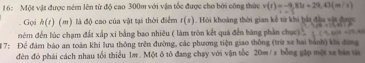 16: Một vật được ném lên từ độ cao 300m với vận tốc được cho bởi công thức v(t)=-9,81t+29,43(m/s)
Gọi h(t) (m) là độ cao của vật tại thời điểm t(s). Hỏi khoảng thời gian kể từ khi bắt đầu vật được 
ném đến lúc chạm đất xấp xỉ bằng bao nhiêu ( làm tròn kết quả đến hàng phần chục) 
17: Để đảm bảo an toàn khi lưu thông trên đường, các phương tiện giao thông (trừ xe hai bánh) khi đừng 
đèn đỏ phải cách nhau tối thiểu 1m. Một ô tô đang chạy với vận tốc 20m / s bóng gặp một xe bán tát