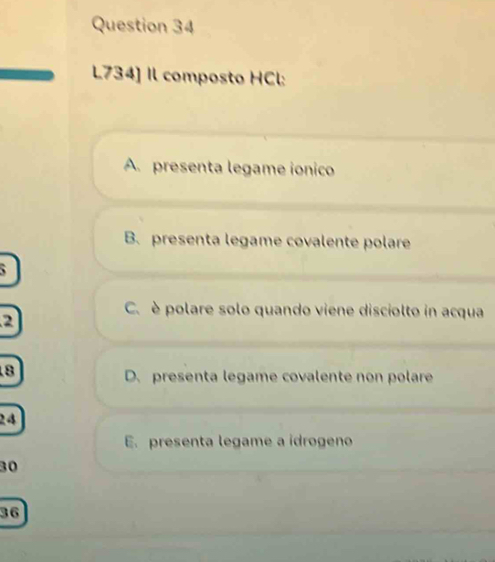 L734] Il composto HCl:
A. presenta legame ionico
B. presenta legame covalente polare
`
C. è polare solo quando viene disciolto in acqua
2
8
D. presenta legame covalente non polare
24
E. presenta legame a idrogeno
30
36