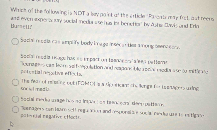 Which of the following is NOT a key point of the article "Parents may fret, but teens
and even experts say social media use has its benefits" by Asha Davis and Erin
Burnett?
Social media can amplify body image insecurities among teenagers.
Social media usage has no impact on teenagers' sleep patterns.
Teenagers can learn self-regulation and responsible social media use to mitigate
potential negative effects.
The fear of missing out (FOMO) is a significant challenge for teenagers using
social media.
Social media usage has no impact on teenagers' sleep patterns.
Teenagers can learn self-regulation and responsible social media use to mitigate
potential negative effects.