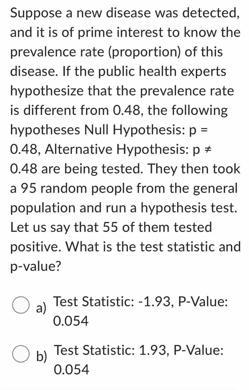 Suppose a new disease was detected,
and it is of prime interest to know the
prevalence rate (proportion) of this
disease. If the public health experts
hypothesize that the prevalence rate
is different from 0.48, the following
hypotheses Null Hypothesis: p=
0.48, Alternative Hypothesis: p!=
0.48 are being tested. They then took
a 95 random people from the general
population and run a hypothesis test.
Let us say that 55 of them tested
positive. What is the test statistic and
p-value?
a) Test Statistic: -1.93, P-Value:
0.054
b) Test Statistic: 1.93, P-Value:
0.054