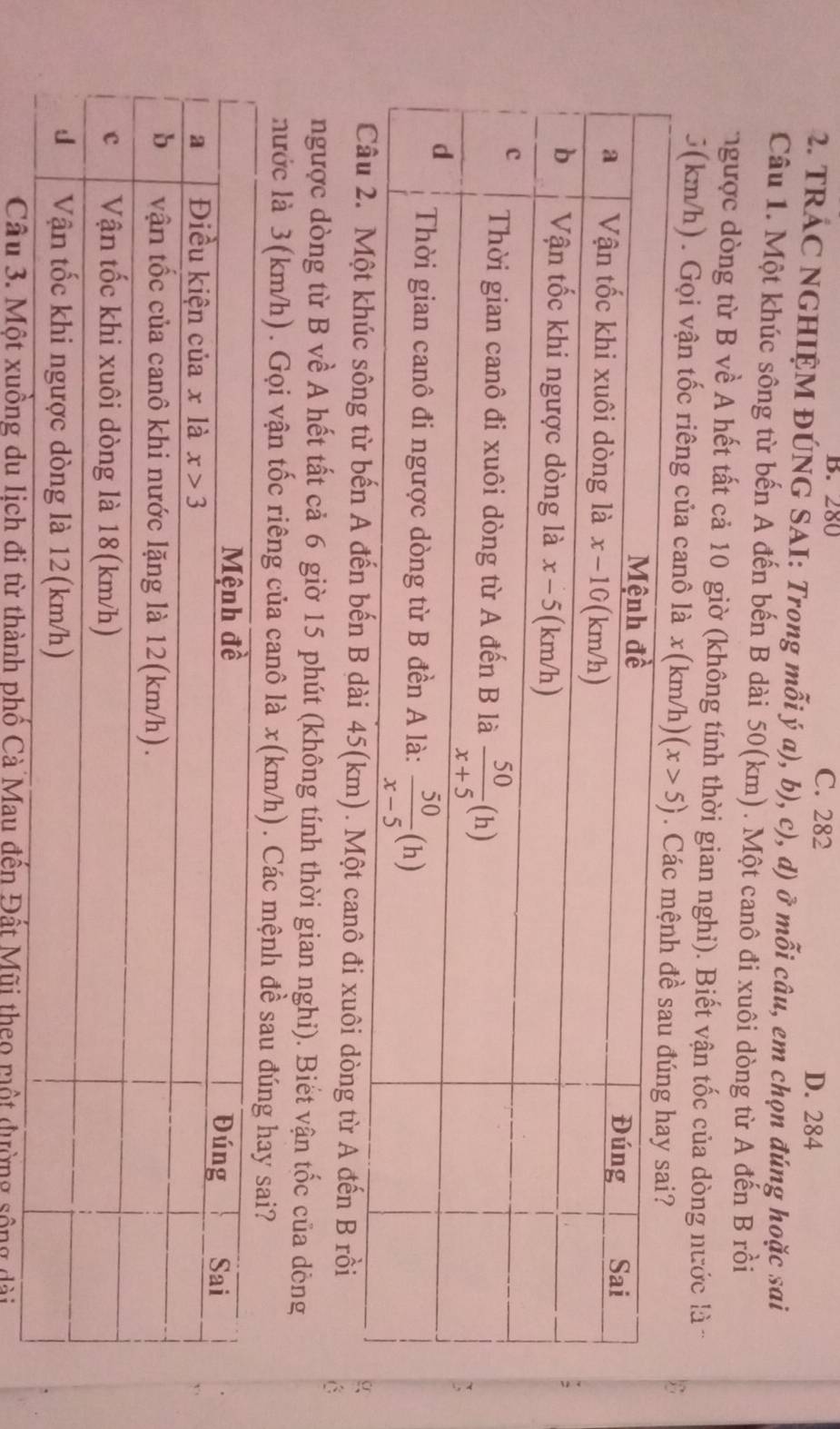 B. 280 C. 282
D. 284
2. TRÁC NGHIỆM ĐÚNG SAI: Trong mỗi ý a), b), c), d) ở mỗi câu, em chọn đúng hoặc sai
Câu 1. Một khúc sông từ bến A đến bến B dài 50(km). Một canô đi xuôi dòng từ A đến B rồi
ngược dòng từ B về A hết tất cả 10 giờ (không tính thời gian nghi). Biết vận tốc của dòng nước là
5(km/h). Gọi vận tốc riêng của canô là . m/h) 

dài 45(km). Một canô đi xuôi dòng từ A đến B rồi
C
ngược dòng từ B về A hết tất cả 6 giờ 15 phút (không tính thời gian nghi). Biết vận tốc của dòng
nước là 3(km/h). Gọi vận tốc riêng của canô là x(km/h). Các mệnh đ
heo một đường sông đài