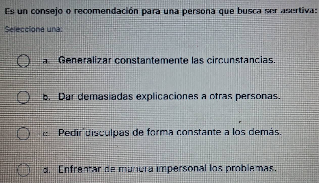 Es un consejo o recomendación para una persona que busca ser asertiva:
Seleccione una:
a. Generalizar constantemente las circunstancias.
b. Dar demasiadas explicaciones a otras personas.
c. Pedir disculpas de forma constante a los demás.
d. Enfrentar de manera impersonal los problemas.