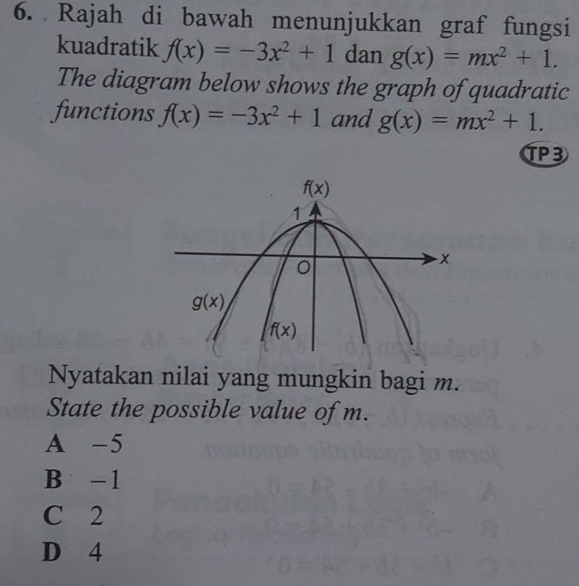 Rajah di bawah menunjukkan graf fungsi
kuadratik f(x)=-3x^2+1 dan g(x)=mx^2+1.
The diagram below shows the graph of quadratic
functions f(x)=-3x^2+1 and g(x)=mx^2+1.
TP3
Nyatakan nilai yang mungkin bagi m.
State the possible value of m.
A -5
B -1
C 2
D 4