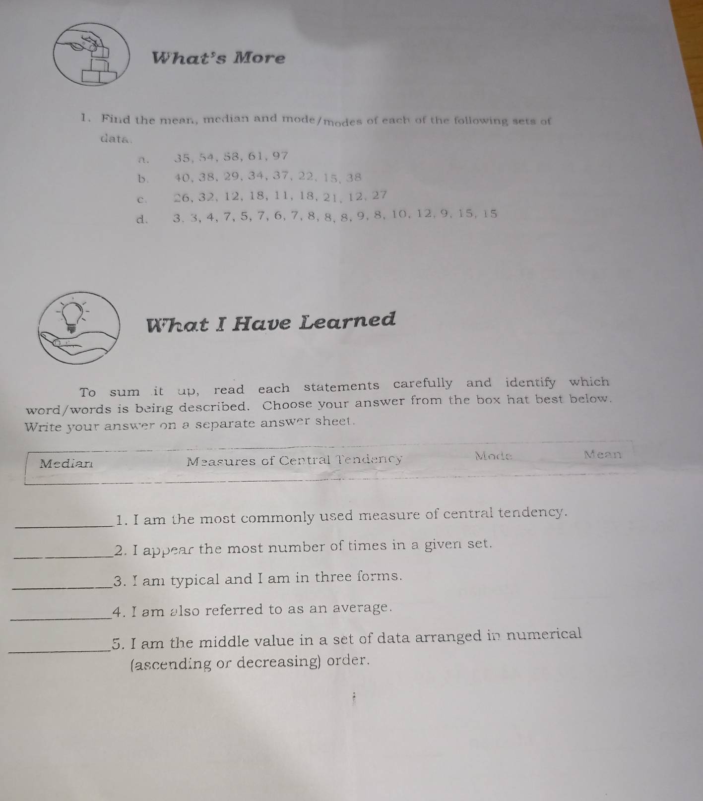What's More 
1. Find the mean, mcdian and mode/modes of each of the following sets of 
data. 
a. 35, 54, 58, 61, 97
b. 40, 38, 29, 34, 37, 22, 15, 38
c. 26, 32, 12, 18, 11, 18, 21, 12, 27
d. 3. 3, 4, 7, 5, 7, 6, 7, 8, 8, 8, 9, 8, 10, 12, 9, 15, 15
What I Have Learned 
To sum it up, read each statements carefully and identify which 
word/words is being described. Choose your answer from the box hat best below. 
Write your answer on a separate answer sheet. 
Median Measures of Central Tendency 
Mode Mean 
_ 
1. I am the most commonly used measure of central tendency. 
_2. I appear the most number of times in a given set. 
_3. I am typical and I am in three forms. 
_4. I am also referred to as an average. 
_ 
5. I am the middle value in a set of data arranged in numerical 
(ascending or decreasing) order.