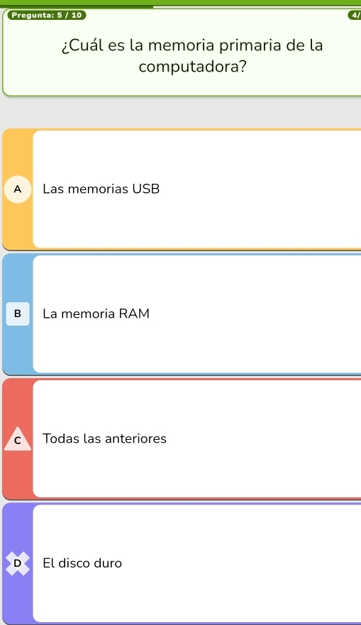 Pregunta: 5 / 10
¿Cuál es la memoria primaria de la
computadora?
A Las memorias USB
B La memoria RAM
C Todas las anteriores
D El disco duro