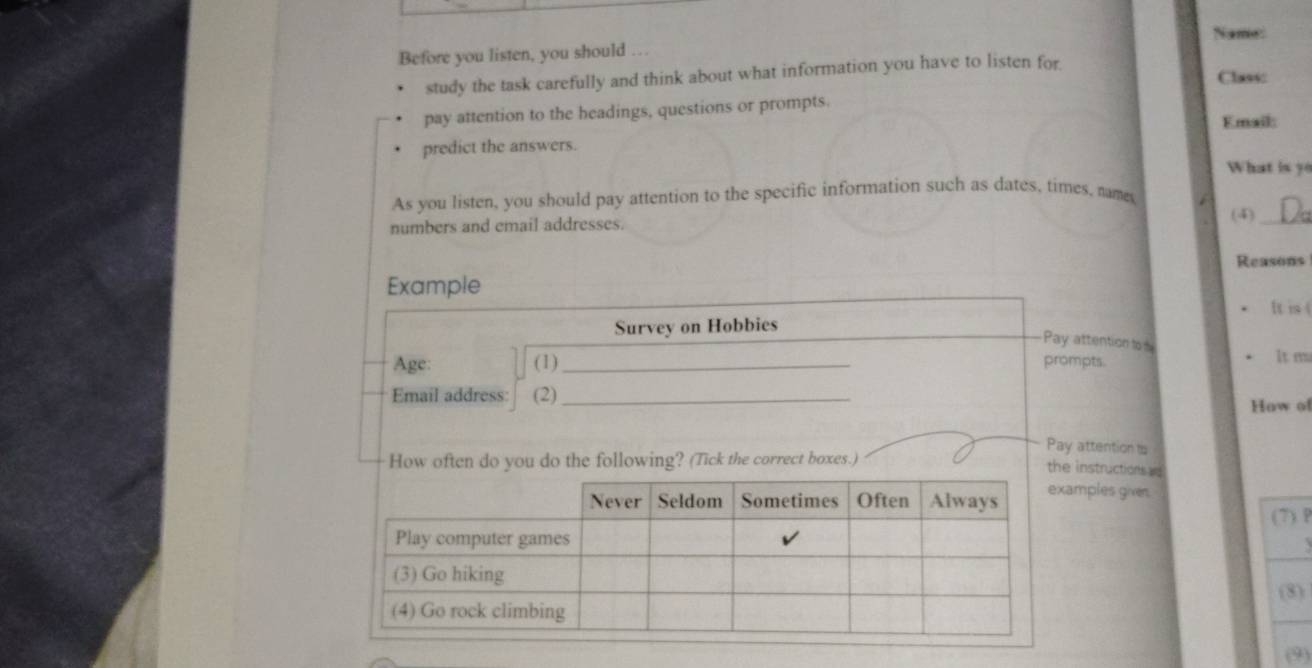 Name: 
Before you listen, you should … 
study the task carefully and think about what information you have to listen for Class: 
pay attention to the headings, questions or prompts. 
Email: 
predict the answers. 
What is yo 
As you listen, you should pay attention to the specific information such as dates, times, names 
numbers and email addresses. (4)_ 
Reasons 
Example 
It is 
Survey on Hobbies 
Pay attention tod 
Age: (1) _prompts. 
It m 
Email address: (2)_ 
How of 
Pay attention ts 
How often do you do the following? (Tick the correct boxes.) 
theinstructions ad 
mples given. 
(7) P 
(8) 
(9)